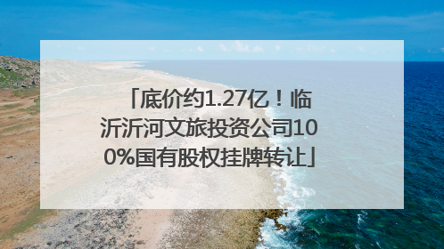 底价约1.27亿！临沂沂河文旅投资公司100%国有股权挂牌转让