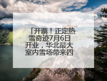 开票！正定热雪奇迹7月6日开业，华北最大室内雪场带来四季滑雪新体验