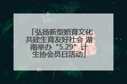 弘扬新型婚育文化 共建生育友好社会 湖南举办“5.29”计生协会员日活动