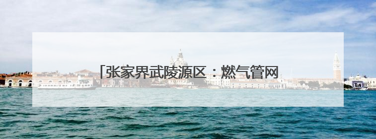张家界武陵源区：燃气管网“焕新”守护万家“烟火”
