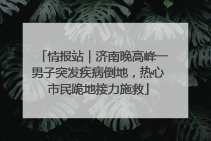 情报站｜济南晚高峰一男子突发疾病倒地，热心市民跪地接力施救