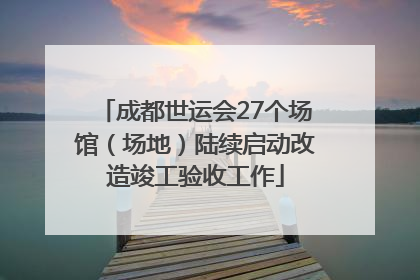 成都世运会27个场馆（场地）陆续启动改造竣工验收工作