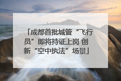 成都首批城管“飞行员”即将持证上岗 创新“空中执法”场景