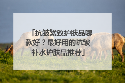 抗皱紧致护肤品哪款好？最好用的抗皱补水护肤品推荐