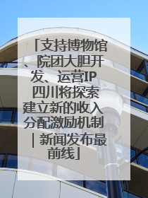 支持博物馆、院团大胆开发、运营IP 四川将探索建立新的收入分配激励机制｜新闻发布最前线