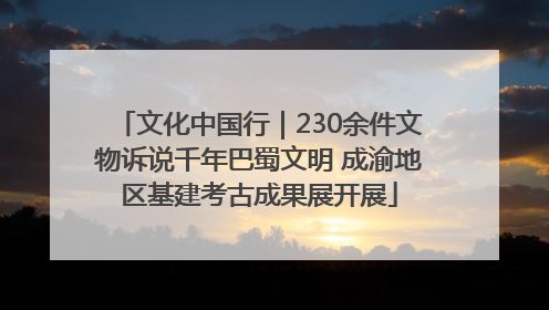 文化中国行｜230余件文物诉说千年巴蜀文明 成渝地区基建考古成果展开展