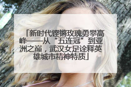 新时代铿锵玫瑰勇攀高峰——从“五连冠”到亚洲之巅，武汉女足诠释英雄城市精神特质