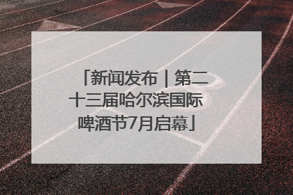 新闻发布｜第二十三届哈尔滨国际啤酒节7月启幕