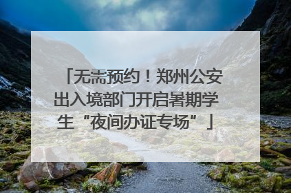 无需预约！郑州公安出入境部门开启暑期学生“夜间办证专场”