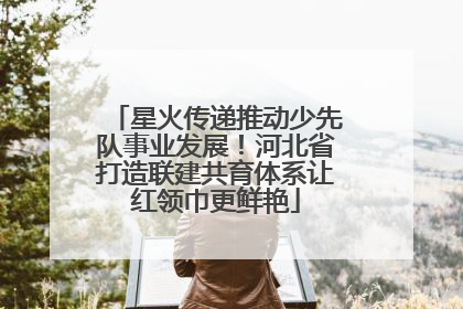 星火传递推动少先队事业发展！河北省打造联建共育体系让红领巾更鲜艳