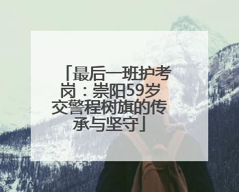 最后一班护考岗：崇阳59岁交警程树旗的传承与坚守