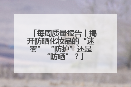 每周质量报告丨揭开防晒化妆品的“迷雾” “防护”还是“防晒”？