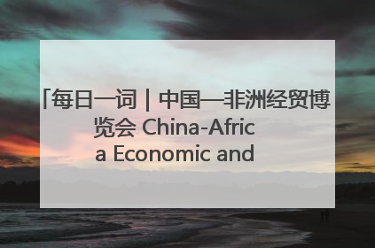每日一词｜中国—非洲经贸博览会 China-Africa Economic and Trade Expo