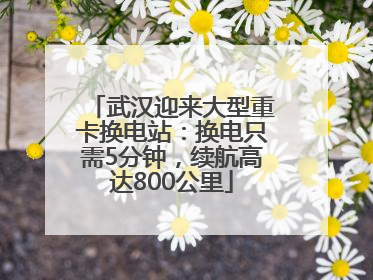 武汉迎来大型重卡换电站：换电只需5分钟，续航高达800公里