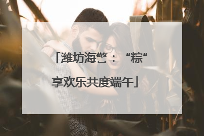潍坊海警：“粽”享欢乐共度端午