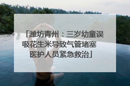 潍坊青州：三岁幼童误吸花生米导致气管堵塞 医护人员紧急救治