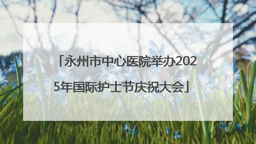 永州市中心医院举办2025年国际护士节庆祝大会