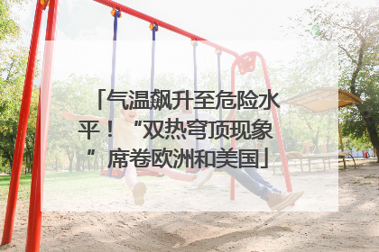 气温飙升至危险水平！“双热穹顶现象”席卷欧洲和美国