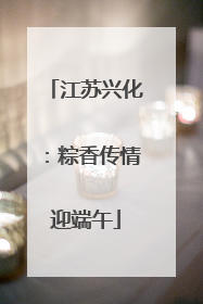 江苏兴化：粽香传情迎端午