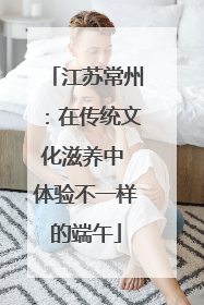 江苏常州：在传统文化滋养中 体验不一样的端午