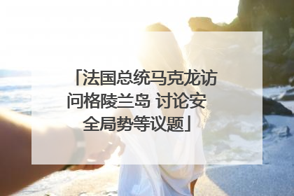 法国总统马克龙访问格陵兰岛 讨论安全局势等议题