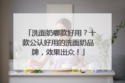 洗面奶哪款好用？十款公认好用的洗面奶品牌，效果出众！