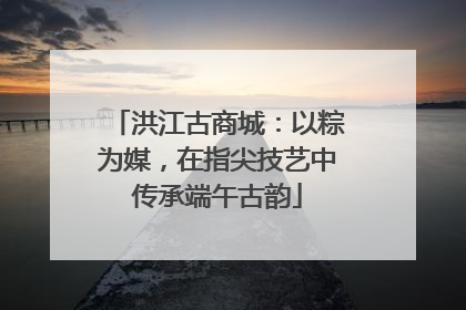 洪江古商城：以粽为媒，在指尖技艺中传承端午古韵