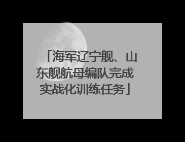 海军辽宁舰、山东舰航母编队完成实战化训练任务