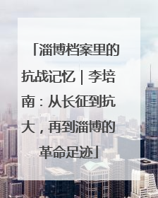 淄博档案里的抗战记忆｜李培南：从长征到抗大，再到淄博的革命足迹