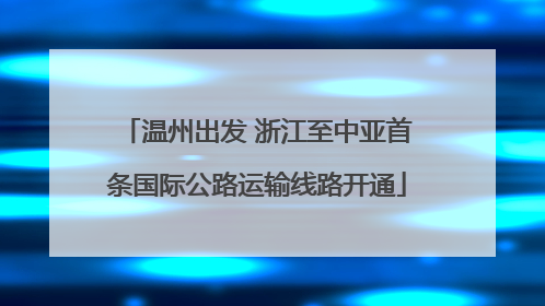 温州出发 浙江至中亚首条国际公路运输线路开通
