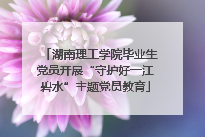 湖南理工学院毕业生党员开展“守护好一江碧水”主题党员教育