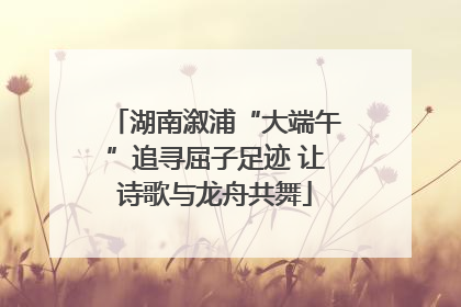 湖南溆浦“大端午”追寻屈子足迹 让诗歌与龙舟共舞