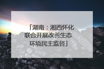湖南：湘西怀化联合开展改善生态环境民主监督