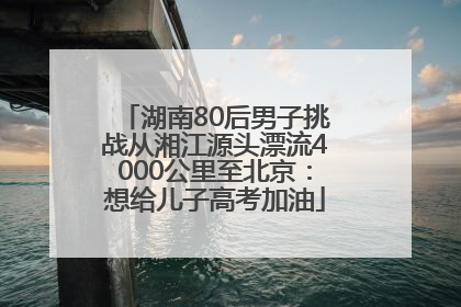 湖南80后男子挑战从湘江源头漂流4000公里至北京：想给儿子高考加油