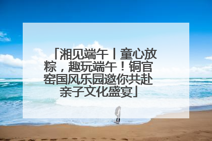 湘见端午丨童心放粽，趣玩端午！铜官窑国风乐园邀你共赴亲子文化盛宴