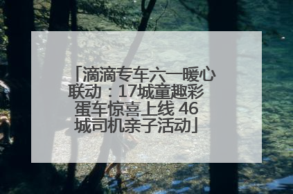 滴滴专车六一暖心联动：17城童趣彩蛋车惊喜上线 46城司机亲子活动