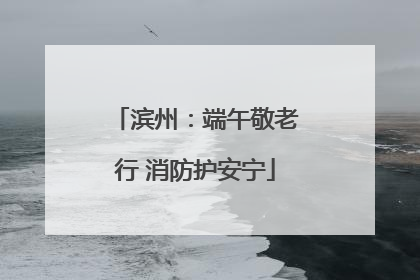 滨州：端午敬老行 消防护安宁
