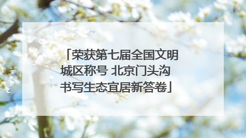 荣获第七届全国文明城区称号 北京门头沟书写生态宜居新答卷