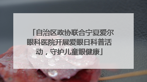 自治区政协联合宁夏爱尔眼科医院开展爱眼日科普活动，守护儿童眼健康