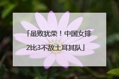 虽败犹荣！中国女排2比3不敌土耳其队