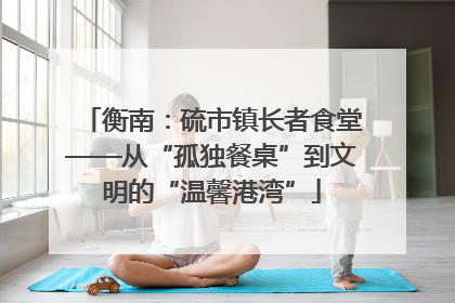 衡南：硫市镇长者食堂——从“孤独餐桌”到文明的“温馨港湾”