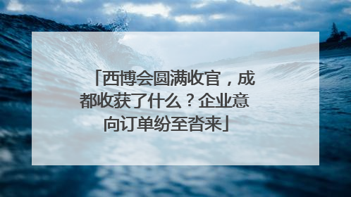 西博会圆满收官，成都收获了什么？企业意向订单纷至沓来
