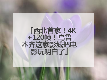 西北首家！4K+120帧！乌鲁木齐这家影城把电影玩明白了