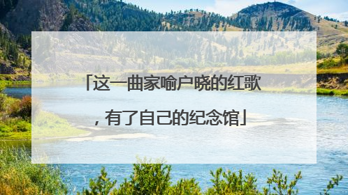 这一曲家喻户晓的红歌，有了自己的纪念馆