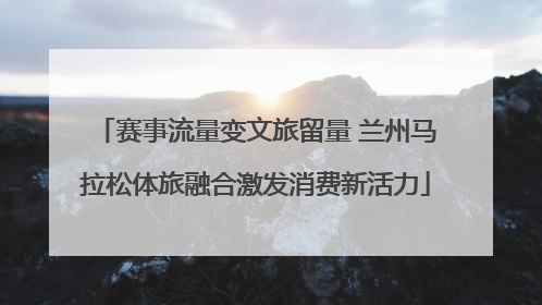 赛事流量变文旅留量 兰州马拉松体旅融合激发消费新活力