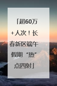 超60万+人次！长春新区端午假期“热”点四射