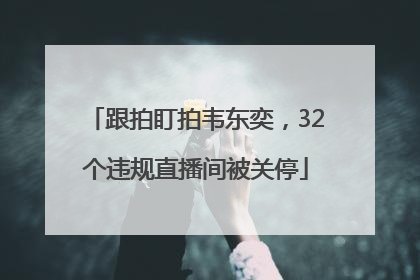 跟拍盯拍韦东奕，32个违规直播间被关停
