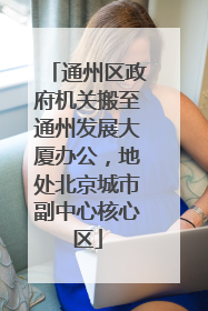 通州区政府机关搬至通州发展大厦办公，地处北京城市副中心核心区