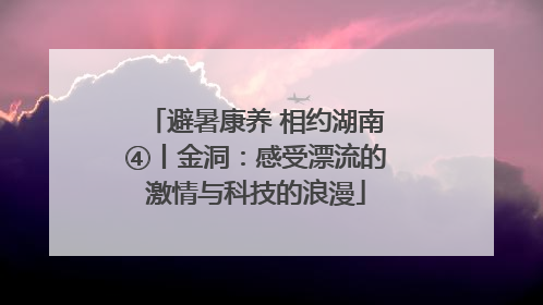 避暑康养 相约湖南④丨金洞：感受漂流的激情与科技的浪漫