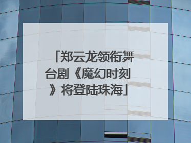 郑云龙领衔舞台剧《魔幻时刻》将登陆珠海
